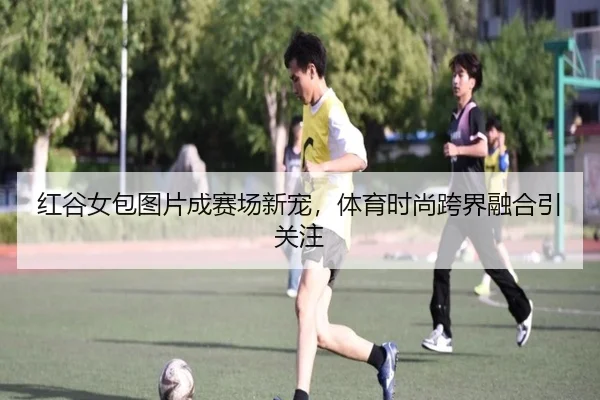 红谷女包图片成赛场新宠，体育时尚跨界融合引关注