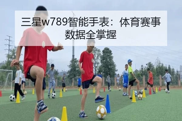 三星w789智能手表：体育赛事数据全掌握